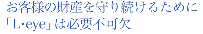 お客様の財産を守り続けるために「L・eye」は必要不可欠