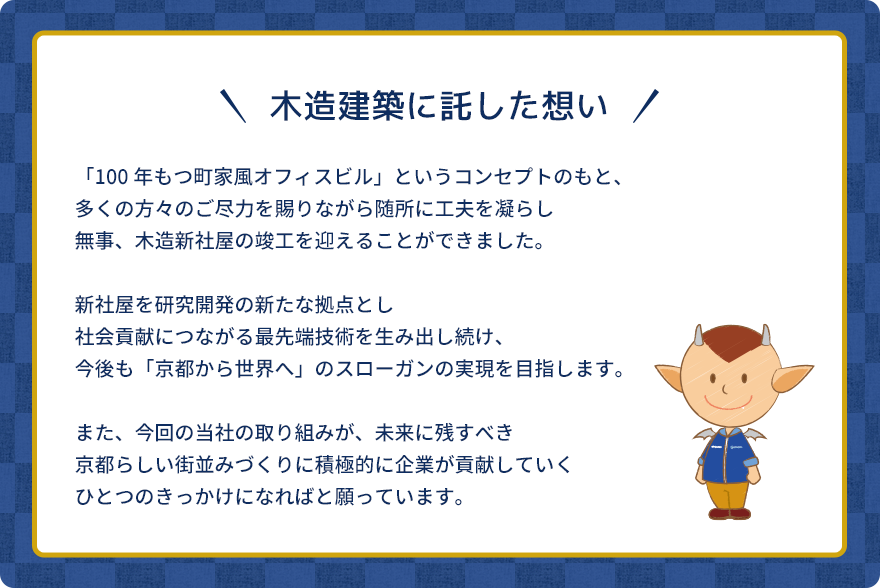 木造建築に託した想い。「100年もつ町家風オフィスビル」というコンセプトのもと、多くの方々のご尽力を賜りながら随所に工夫を凝らし無事、木造新社屋の竣工を迎えることができました。新社屋を研究開発の新たな拠点とし社会貢献につながる最先端技術を生み出し続け、今後も「京都から世界へ」のスローガンの実現を目指します。また、今回の当社の取り組みが、未来に残すべき京都らしい街並みづくりに積極的に企業が貢献していくひとつのきっかけになればと願っています。