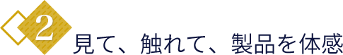 2.見て、触れて、製品を体感