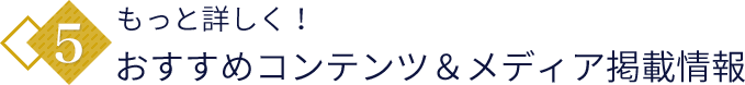 5.もっと詳しく！おすすめコンテンツ＆メディア掲載情報