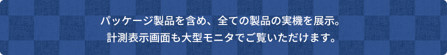パッケージ製品を含め、全ての製品の実機を展示。計測表示画面も大型モニタでご覧いただけます。