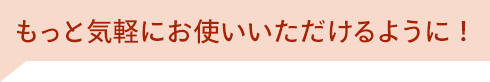 もっと気軽にお使いいただけるように