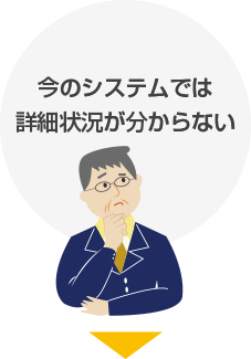 お悩み1:今のシステムでは詳細状況が分からない